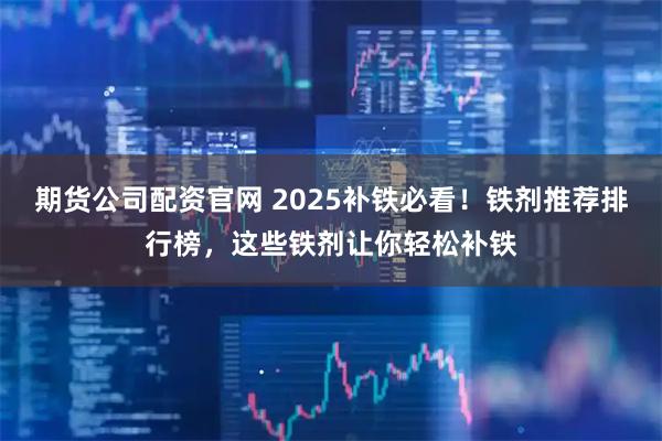 期货公司配资官网 2025补铁必看！铁剂推荐排行榜，这些铁剂让你轻松补铁