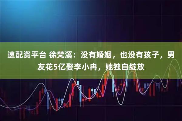 速配资平台 徐梵溪：没有婚姻，也没有孩子，男友花5亿娶李小冉，她独自绽放
