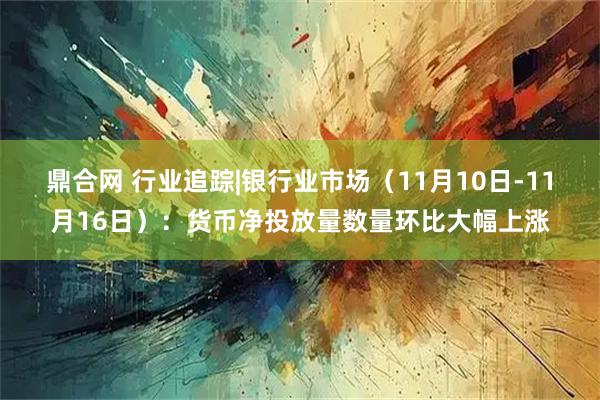 鼎合网 行业追踪|银行业市场（11月10日-11月16日）：货币净投放量数量环比大幅上涨