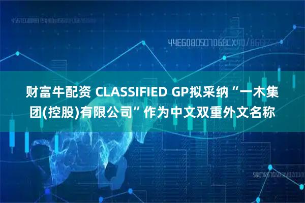 财富牛配资 CLASSIFIED GP拟采纳“一木集团(控股)有限公司”作为中文双重外文名称