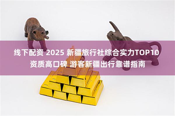 线下配资 2025 新疆旅行社综合实力TOP10 资质高口碑 游客新疆出行靠谱指南