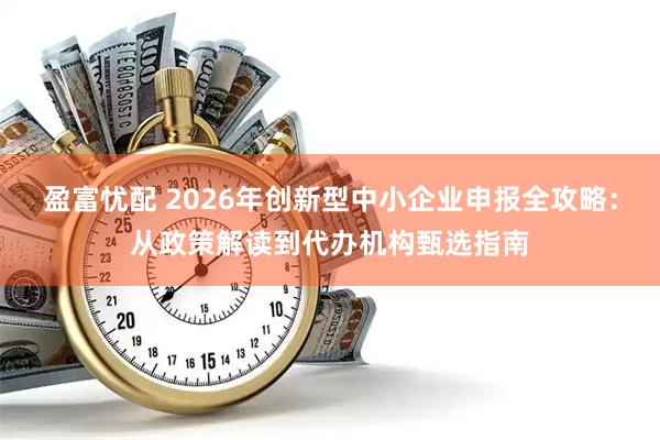盈富忧配 2026年创新型中小企业申报全攻略：从政策解读到代办机构甄选指南