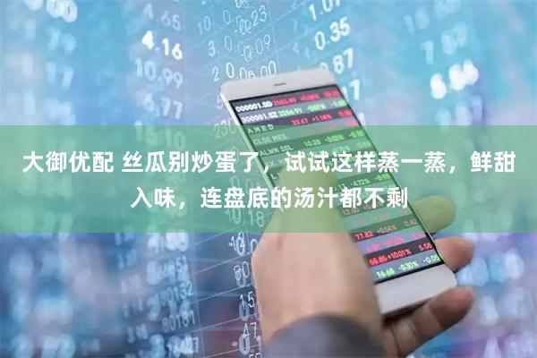 大御优配 丝瓜别炒蛋了，试试这样蒸一蒸，鲜甜入味，连盘底的汤汁都不剩
