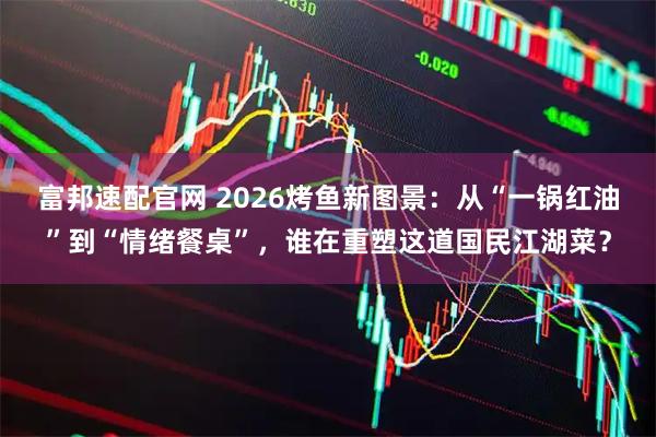 富邦速配官网 2026烤鱼新图景：从“一锅红油”到“情绪餐桌”，谁在重塑这道国民江湖菜？