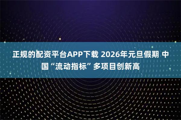 正规的配资平台APP下载 2026年元旦假期 中国“流动指标”多项目创新高