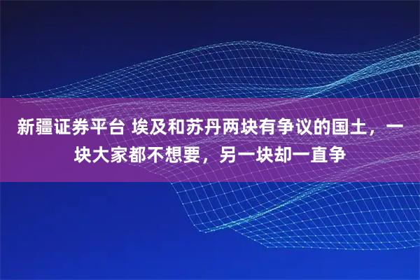 新疆证券平台 埃及和苏丹两块有争议的国土，一块大家都不想要，另一块却一直争