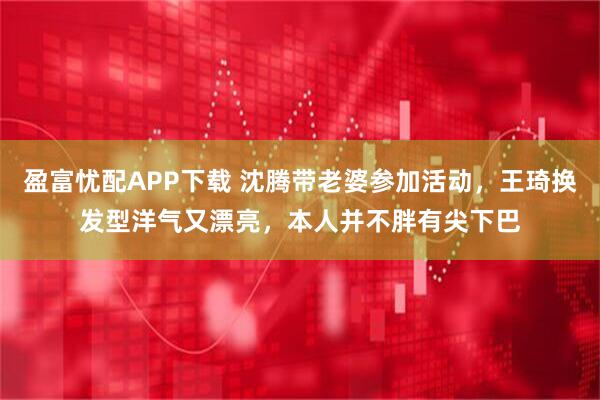 盈富忧配APP下载 沈腾带老婆参加活动，王琦换发型洋气又漂亮，本人并不胖有尖下巴