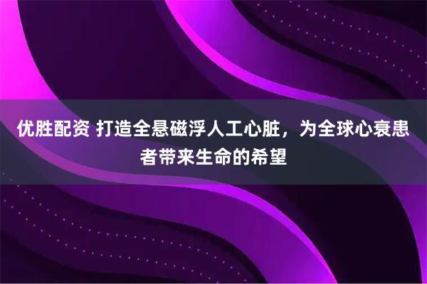 优胜配资 打造全悬磁浮人工心脏，为全球心衰患者带来生命的希望