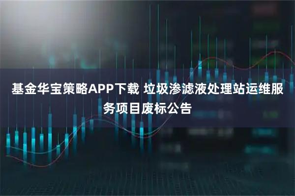 基金华宝策略APP下载 垃圾渗滤液处理站运维服务项目废标公告