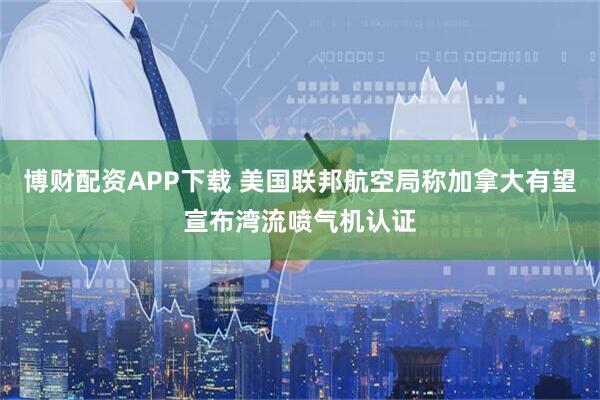 博财配资APP下载 美国联邦航空局称加拿大有望宣布湾流喷气机认证