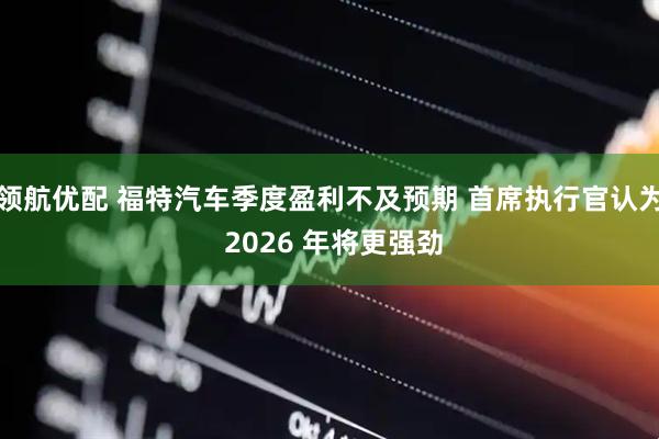 领航优配 福特汽车季度盈利不及预期 首席执行官认为 2026 年将更强劲