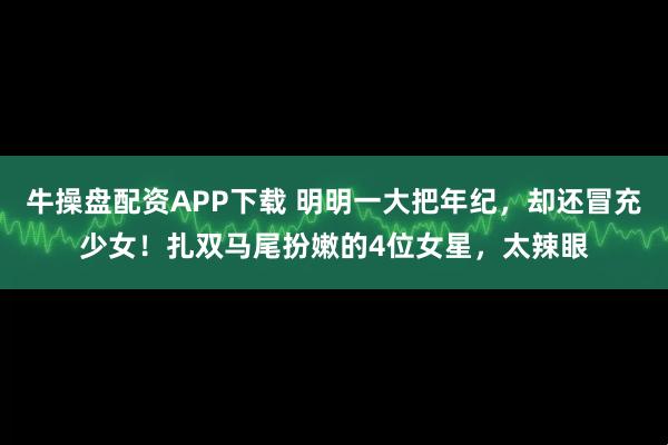 牛操盘配资APP下载 明明一大把年纪，却还冒充少女！扎双马尾扮嫩的4位女星，太辣眼