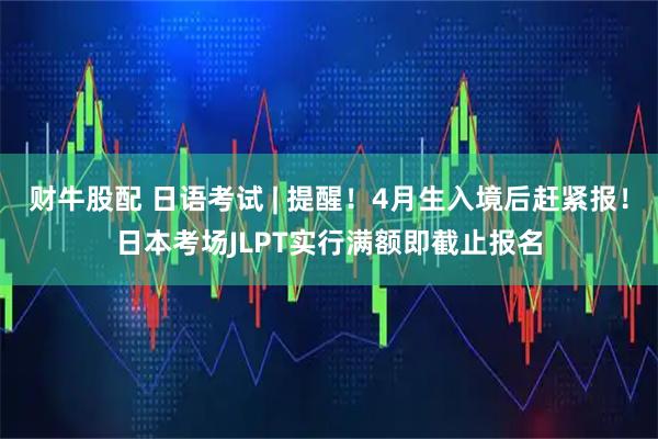 财牛股配 日语考试 | 提醒！4月生入境后赶紧报！日本考场JLPT实行满额即截止报名