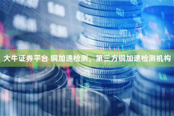 大牛证券平台 铜加速检测，第三方铜加速检测机构