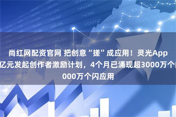 尚红网配资官网 把创意“搓”成应用！灵光App投入1亿元发起创作者激励计划，4个月已涌现超3000万个闪应用