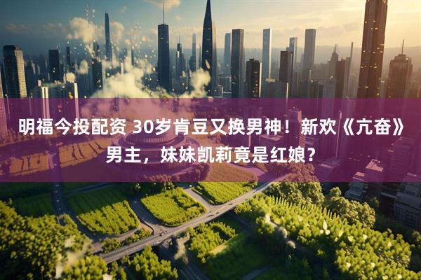 明福今投配资 30岁肯豆又换男神！新欢《亢奋》男主，妹妹凯莉竟是红娘？